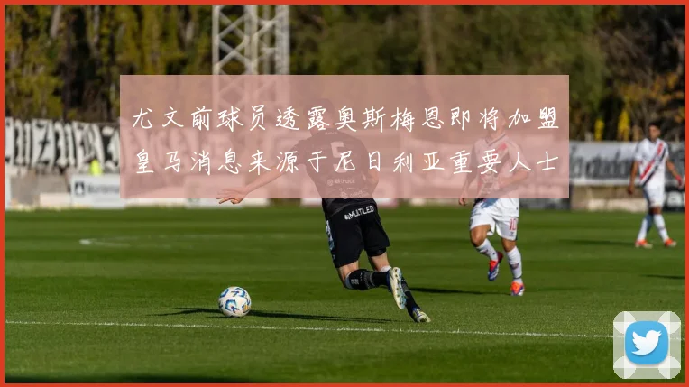 尤文前球员透露奥斯梅恩即将加盟皇马消息来源于尼日利亚重要人士