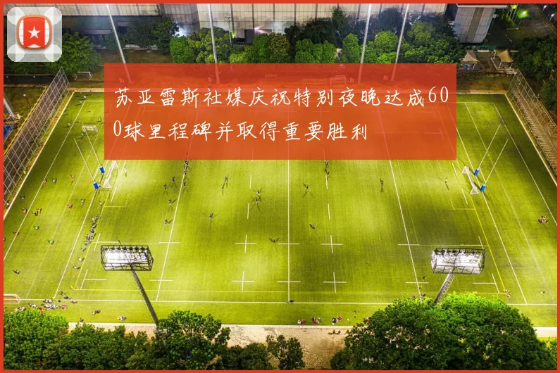 苏亚雷斯社媒庆祝特别夜晚达成600球里程碑并取得重要胜利