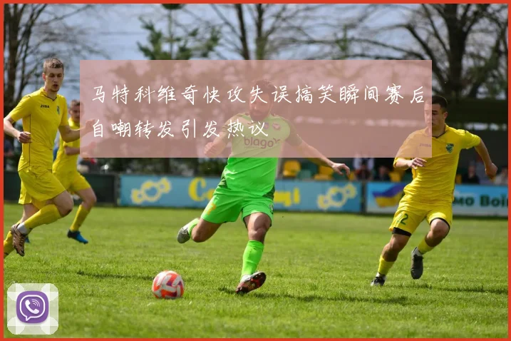 马特科维奇快攻失误搞笑瞬间赛后自嘲转发引发热议