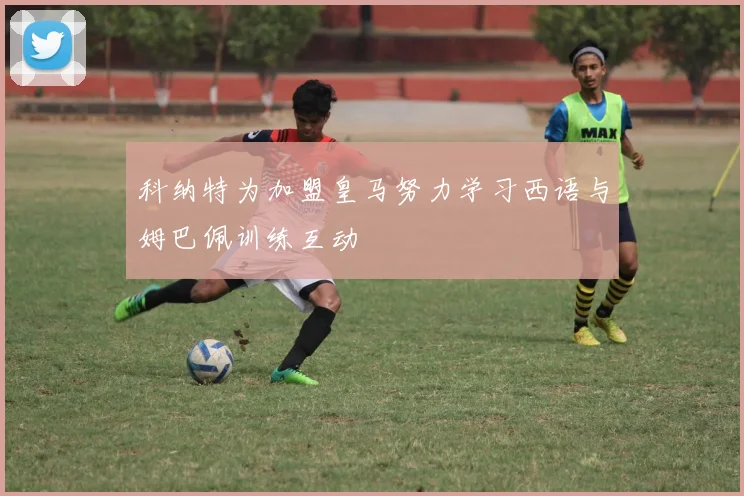 科纳特为加盟皇马努力学习西语与姆巴佩训练互动
