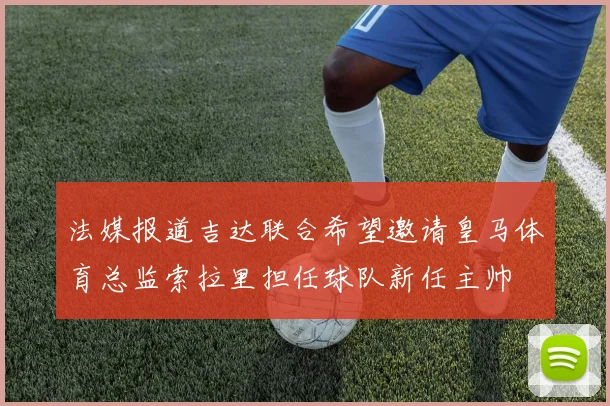 法媒报道吉达联合希望邀请皇马体育总监索拉里担任球队新任主帅