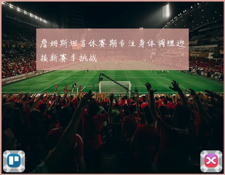詹姆斯坦言休赛期专注身体调理迎接新赛季挑战