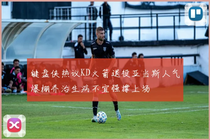 键盘侠热议KD火箭退役亚当斯人气爆棚乔治生病不宜强撑上场