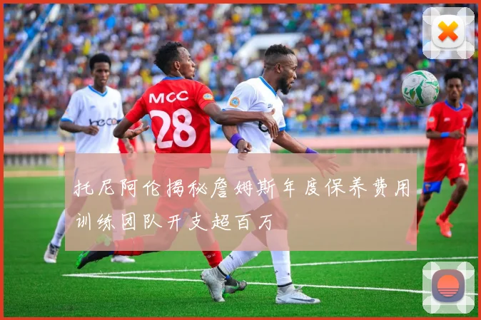 托尼阿伦揭秘詹姆斯年度保养费用训练团队开支超百万