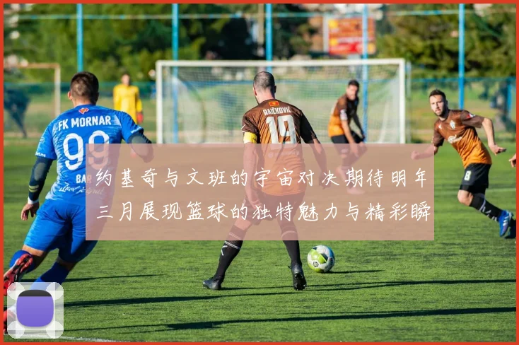 约基奇与文班的宇宙对决期待明年三月展现篮球的独特魅力与精彩瞬间