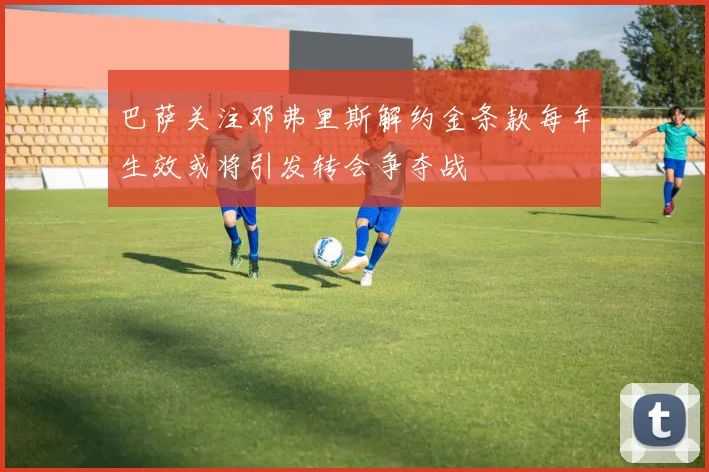 巴萨关注邓弗里斯解约金条款每年生效或将引发转会争夺战