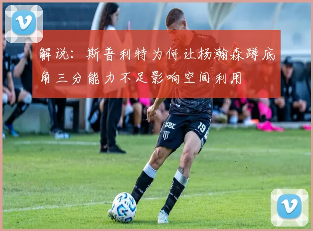 解说：斯普利特为何让杨瀚森蹲底角三分能力不足影响空间利用