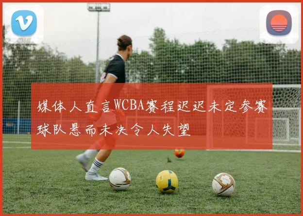 媒体人直言WCBA赛程迟迟未定参赛球队悬而未决令人失望