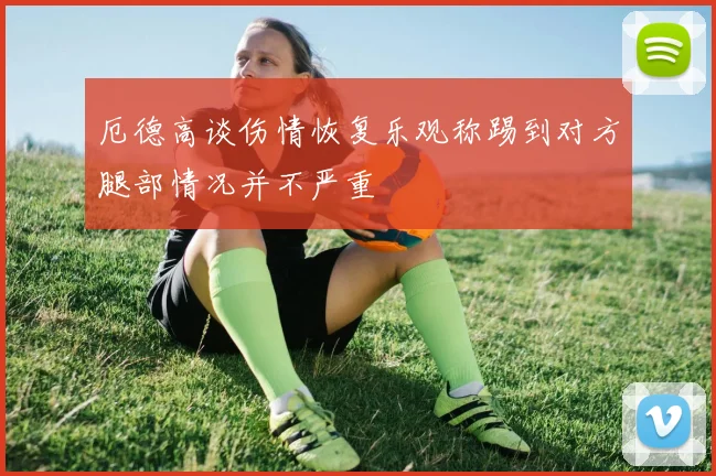 厄德高谈伤情恢复乐观称踢到对方腿部情况并不严重